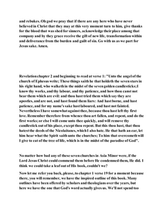 and rebukes. Oh god we pray that if there are any here who have never
believed in Christ that they may at this very moment turn to him, give thanks
for the blood that was shed for sinners, acknowledge theirplace among that
company and by they grace receive the gift of new life, transformation within
and deliverance from the burden and guilt of sin. Go with us as we part for
Jesus sake. Amen.
Revelationchapter 2 and beginning to read at verse 1: "Unto the angelof the
church of Ephesus write; These things saith he that holdeth the sevenstars in
his right hand, who walkethin the midst of the sevengolden candlesticks;I
know thy works, and thy labour, and thy patience, and how thou canst not
bear them which are evil: and thou hast tried them which say they are
apostles, andare not, and hast found them liars: And hastborne, and hast
patience, and for my name's sake hastlaboured, and hast not fainted.
Nevertheless Ihave somewhatagainstthee, because thou hast left thy first
love. Remember therefore from whence thou art fallen, and repent, and do the
first works;or else I will come unto thee quickly, and will remove thy
candlestick out of his place, except thou repent. But this thou hast, that thou
hatestthe deeds of the Nicolaitanes,whichI also hate. He that hath an ear, let
him hear what the Spirit saith unto the churches; To him that overcomethwill
I give to eat of the tree of life, which is in the midst of the paradise of God".
No matter how bad any of these sevenchurches in Asia Minor were, if the
Lord Jesus Christ could commend them before He condemned them, He did. I
think we could take a leaf out of His book, couldn't we?
Now let me refer you back, please, to chapter 1 verse 19 for a moment because
there, you will remember, we have the inspired outline of this book. Many
outlines have been offered by scholars and theologians overthe years, but
here we have the one that God's word actually gives us. We'll not spend too
 