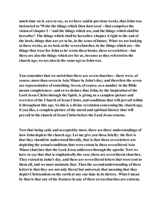 much time on it, save to say, as we have saidin previous weeks, that John was
instructed to 'Write the things which thou hast seen' - that comprises the
vision of chapter1 - 'and the things which are, and the things which shall be
hereafter'. The things which shall be hereafter, chapter 4 right to the end of
the book, things that are yet to be, in the sense offuture. What we are looking
at these weeks, as we look atthe sevenchurches, in the things which are - the
things that were for John as he wrote these books, these sevenletters - but
these are also the things which are for us, because as they referred to the
church age, we are also in the same age as John was.
You remember that we noted that there are sevenchurches - there were, of
course, more than seven in Asia Minor in John's day; and therefore the seven
are representative of something. Seven, of course, as a number in the Bible
means completeness - and so we deduce that John, by the inspiration of the
Lord Jesus Christ through the Spirit, is giving us a complete picture and
overview of the Church of Jesus Christ, and conditions that will prevail within
it throughout this age. So this is a divine revelationconcerning the church age,
if you like, a complete picture of the moral and spiritual history that will
prevail in the church of Jesus Christ before the Lord Jesus returns.
Now that being said, and acceptedby most, there are three understandings of
how John depicts the church age. Let me give you those briefly: the first is
that they should be understood literally, that is that these sevenletters are
depicting the actualconditions that were extant in these sevenliteral Asia
Minor churches that the Lord Jesus addressesthrough the apostle. Now we
have to say that that is emphatically the case,these are sevenliteral churches.
They existed in John's day, and these are seven literal letters that were sent to
them all, and we must maintain that. Then the secondunderstanding of these
letters is that they are not only literal but universal, that meaning that they
depict Christendom on the earth at any one time in its history. What I mean
by that is that any of the features in any of these sevenchurches are existent,
 