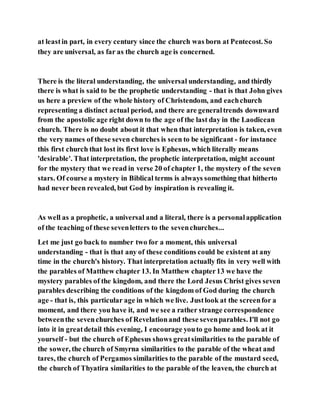 at leastin part, in every century since the church was born at Pentecost. So
they are universal, as far as the church age is concerned.
There is the literal understanding, the universal understanding, and thirdly
there is what is said to be the prophetic understanding - that is that John gives
us here a preview of the whole history of Christendom, and eachchurch
representing a distinct actual period, and there are generaltrends downward
from the apostolic age right down to the age of the last day in the Laodicean
church. There is no doubt about it that when that interpretation is taken, even
the very names of these seven churches is seen to be significant - for instance
this first church that lost its first love is Ephesus, which literally means
'desirable'. That interpretation, the prophetic interpretation, might account
for the mystery that we read in verse 20 of chapter 1, the mystery of the seven
stars. Of course a mystery in Biblical terms is always something that hitherto
had never been revealed, but God by inspiration is revealing it.
As well as a prophetic, a universal and a literal, there is a personalapplication
of the teaching of these sevenletters to the sevenchurches...
Let me just go back to number two for a moment, this universal
understanding - that is that any of these conditions could be existent at any
time in the church's history. That interpretation actually fits in very well with
the parables of Matthew chapter 13. In Matthew chapter13 we have the
mystery parables of the kingdom, and there the Lord Jesus Christ gives seven
parables describing the conditions of the kingdom of God during the church
age - that is, this particular age in which we live. Justlook at the screenfor a
moment, and there you have it, and we see a rather strange correspondence
betweenthe sevenchurches of Revelationand these sevenparables. I'll not go
into it in greatdetail this evening, I encourage youto go home and look at it
yourself - but the church of Ephesus shows greatsimilarities to the parable of
the sower, the church of Smyrna similarities to the parable of the wheat and
tares, the church of Pergamos similarities to the parable of the mustard seed,
the church of Thyatira similarities to the parable of the leaven, the church at
 