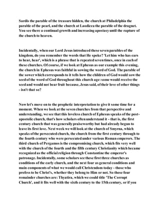 Sardis the parable of the treasure hidden, the church at Philadelphia the
parable of the pearl, and the church at Laodicea the parable of the dragnet.
You see there a continual growth and increasing apostasyuntil the rapture of
the church to heaven.
Incidentally, when our Lord Jesus introduced these sevenparables of the
kingdom, do you remember the words that He spoke? 'Lethim who has ears
to hear, hear', which is a phrase that is repeatedseventimes, once in eachof
these churches. Of course, if we look at Ephesus as our example this evening,
the church in Ephesus was faithful in sowing the word of God. The parable of
the sowerwhichcorresponds to it tells how the children of God would sow the
seedof the word of God throughout this church age:some would receive the
seedand would not bear fruit because, Jesus said, oftheir love of other things
- isn't that so?
Now let's move on to the prophetic interpretation to give it some time for a
moment. When we look at the sevenchurches from that perspective and
understanding, we see that this loveless church of Ephesus speaks ofthe post-
apostolic church, that's how scholars oftenunderstand it - that is, the first
century church that was generallypraiseworthy but had already begun to
leave its first love. Next week we will look at the church of Smyrna, which
speaks ofthe persecutedchurch, the church from the first century through to
the fourth century who were persecutedunder various Roman emperors. The
third church of Pergamos is the compromising church, which fits very well
with the church of the fourth and the fifth century Christianity which became
recognizedas the officialreligion through Constantine the emperor's
patronage. Incidentally, some scholars see these first three churches as
conditions of the early church, and the next four as generalconditions and
main components of what we would call Christendom today - those who
profess to be Christ's, whether they belong to Him or not. So those four
remainder churches are: Thyatira, which we could title 'The Corrupt
Church', and it fits well with the sixth century to the 15th century, or if you
 