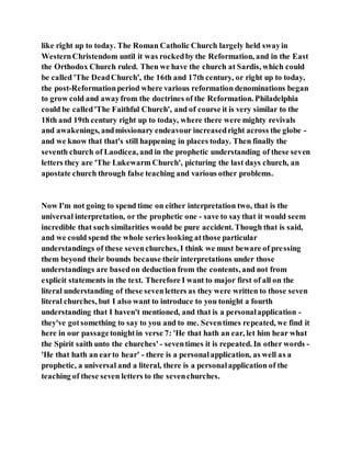 like right up to today. The Roman Catholic Church largely held swayin
WesternChristendom until it was rockedby the Reformation, and in the East
the Orthodox Church ruled. Then we have the church at Sardis, which could
be called 'The DeadChurch', the 16th and 17th century, or right up to today,
the post-Reformationperiod where various reformation denominations began
to grow cold and awayfrom the doctrines of the Reformation. Philadelphia
could be called'The Faithful Church', and of course it is very similar to the
18th and 19th century right up to today, where there were mighty revivals
and awakenings, andmissionary endeavour increasedright across the globe -
and we know that that's still happening in places today. Then finally the
seventh church of Laodicea, and in the prophetic understanding of these seven
letters they are 'The Lukewarm Church', picturing the last days church, an
apostate church through false teaching and various other problems.
Now I'm not going to spend time on either interpretation two, that is the
universal interpretation, or the prophetic one - save to saythat it would seem
incredible that such similarities would be pure accident. Though that is said,
and we could spend the whole series looking atthose particular
understandings of these sevenchurches, I think we must beware of pressing
them beyond their bounds because their interpretations under those
understandings are basedon deduction from the contents, and not from
explicit statements in the text. Therefore I want to major first of all on the
literal understanding of these sevenletters as they were written to those seven
literal churches, but I also want to introduce to you tonight a fourth
understanding that I haven't mentioned, and that is a personalapplication -
they've gotsomething to say to you and to me. Seventimes repeated, we find it
here in our passagetonightin verse 7: 'He that hath an ear, let him hear what
the Spirit saith unto the churches' - seventimes it is repeated. In other words -
'He that hath an earto hear' - there is a personalapplication, as well as a
prophetic, a universal and a literal, there is a personalapplication of the
teaching of these seven letters to the sevenchurches.
 