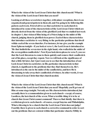 What is the vision of the Lord Jesus Christ that this church needs? What is
the vision of the Lord Jesus Christ that you need?
Looking at all these sevenletters together, with minor exceptions, there is an
organisedand generalpattern in them all, and I'm going to be following this
pattern eachweek. Firstof all we see that eachletter to eachchurch is
introduced by some of the characteristicsofthe Lord Jesus Christ which are
directly derived from the vision of the glorified Lord that we studied lastweek
in chapter 1, that vision of Him being of a PriestJudge in the midst of His
church, judging them in glorified risen power. Eachof these characteristics
that introduce eachletter is very fitting to the particular problems that dwell
within eachof the seven churches. Forinstance, let me give you the example
from Ephesus tonight - if you look at verse 1, the Lord Jesus is introduced as
'He that holdeth the sevenstars in his right hand, who walkethin the midst of
the sevengoldencandlesticks'. Now ifyou look down please to verse 5, you see
that the Lord threatens to come to them quickly and remove their candlestick
out of his place, except they repent. Now we will look at the significance of
that a little bit later, but I just want you to see that the introduction of our
Lord Jesus Christ in eachletter, in His particular characteristic to that
church, is significant to the problems that they find themselves in. He's
introduced as the one in the midst of the candlesticks,and here He is
threatening to take awaytheir candlestick ofwitness. In other words, it was
the vision of Jesus Christ that that church needed.
What is the vision of the Lord Jesus Christ that this church needs? What is
the vision of the Lord Jesus Christ that you need? Hopefully you'll get one of
Him at some stage tonight. Not only are His characteristicsintroduced, but
secondlythere is a commendation given to eachchurch - except, of course,
Laodicea, the lastchurch of the seven. What a terrible thing it is to be at
church that Jesus Christcannot commend! Then we find thirdly that there is
a criticism given to eachchurch - of course, except Smyrna and Philadelphia.
What a blessing to be a church that the Lord Jesus Christ does not judge!
Fourthly there is given to eachchurch a corrective command in order to sort
out the problems that are existent within that particular church. Fifthly in
 