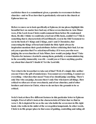 eachletter there is a commitment given, a promise to overcomers in those
churches - and we'll see how that is particularly relevant to the church at
Ephesus later on.
Before we move on to look specificallyat Ephesus, let me please highlight this
beautiful fact: no matter how bad any of these sevenchurches in Asia Minor
were, if the Lord Jesus Christ could commend them before He condemned
them, He did. I think we could take a leaf out of His book, couldn't we? This is
something that is characteristicofGod Himself, even in the Old Testamentwe
see in the book of 1 Kings and 2 Kings, and 1 and 2 Chronicles, that
concerning the Kings of Israeland Judah the Holy Spirit always by
inspiration mentions their goodattributes before criticising their bad. Let me
ask you a question that I've askedmyself today: if it were you who were
judging the seven churches of Asia Minor, how would you judge them? Take
Thyatira for instance:Jezebelis among them, probably a womanministering
in the assembly;immorality was rife - would you or I have anything goodto
say about that church? I doubt it! Yet the Lord did.
Now what is the lessonthat we take out of that? Well, it's simply this: neither
you nor I have the gift of omniscience. Youcannot see everything, I cannot see
everything - what does that mean? None of us should judge anything. There's
only One who canjudge, because there's only One who knows all things. How
critical we often are of our own church, and of our churches, and of other
brothers and sisters in Christ, when we do not have the grounds to be so
critical.
So let's look at these five different features in this particular letter to Ephesus
tonight. First of all let's look at the characteristicofChrist that we find in
verse 1. He is depicted for us as the one who holds the sevenstars in His right
hand, who walks in the midst of the sevengolden lampstands. In other words,
Christ is in His proper place in that sense of guiding, controlling and ruling all
 