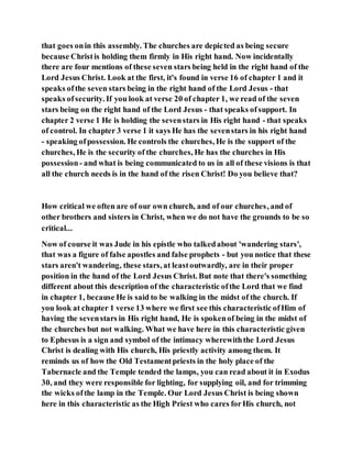 that goes onin this assembly. The churches are depicted as being secure
because Christis holding them firmly in His right hand. Now incidentally
there are four mentions of these seven stars being held in the right hand of the
Lord Jesus Christ. Look at the first, it's found in verse 16 of chapter 1 and it
speaks ofthe seven stars being in the right hand of the Lord Jesus - that
speaks ofsecurity. If you look at verse 20 of chapter 1, we read of the seven
stars being on the right hand of the Lord Jesus - that speaks ofsupport. In
chapter 2 verse 1 He is holding the sevenstars in His right hand - that speaks
of control. In chapter 3 verse 1 it says He has the sevenstars in his right hand
- speaking ofpossession. He controls the churches, He is the support of the
churches, He is the security of the churches, He has the churches in His
possession- and what is being communicated to us in all of these visions is that
all the church needs is in the hand of the risen Christ! Do you believe that?
How critical we often are of our own church, and of our churches, and of
other brothers and sisters in Christ, when we do not have the grounds to be so
critical...
Now of course it was Jude in his epistle who talkedabout 'wandering stars',
that was a figure of false apostles and false prophets - but you notice that these
stars aren't wandering, these stars, at leastoutwardly, are in their proper
position in the hand of the Lord Jesus Christ. But note that there's something
different about this description of the characteristic ofthe Lord that we find
in chapter 1, because He is said to be walking in the midst of the church. If
you look at chapter 1 verse 13 where we first see this characteristic ofHim of
having the sevenstars in His right hand, He is spokenof being in the midst of
the churches but not walking. What we have here in this characteristic given
to Ephesus is a sign and symbol of the intimacy wherewiththe Lord Jesus
Christ is dealing with His church, His priestly activity among them. It
reminds us of how the Old Testamentpriests in the holy place of the
Tabernacle and the Temple tended the lamps, you can read about it in Exodus
30, and they were responsible for lighting, for supplying oil, and for trimming
the wicks ofthe lamp in the Temple. Our Lord Jesus Christ is being shown
here in this characteristic as the High Priest who cares forHis church, not
 