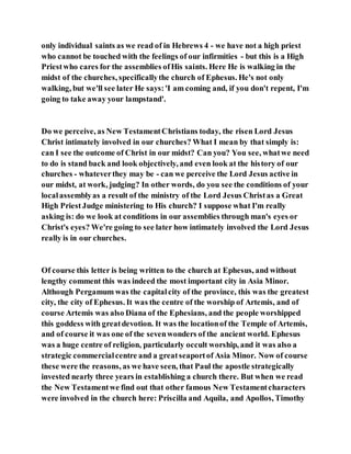 only individual saints as we read of in Hebrews 4 - we have not a high priest
who cannot be touched with the feelings of our infirmities - but this is a High
Priestwho cares for the assemblies ofHis saints. Here He is walking in the
midst of the churches, specificallythe church of Ephesus. He's not only
walking, but we'll see later He says:'I am coming and, if you don't repent, I'm
going to take away your lampstand'.
Do we perceive, as New TestamentChristians today, the risen Lord Jesus
Christ intimately involved in our churches? What I mean by that simply is:
can I see the outcome of Christ in our midst? Can you? You see, whatwe need
to do is stand back and look objectively, and even look at the history of our
churches - whateverthey may be - can we perceive the Lord Jesus active in
our midst, at work, judging? In other words, do you see the conditions of your
localassemblyas a result of the ministry of the Lord Jesus Christas a Great
High PriestJudge ministering to His church? I suppose what I'm really
asking is: do we look at conditions in our assemblies through man's eyes or
Christ's eyes? We're going to see later how intimately involved the Lord Jesus
really is in our churches.
Of course this letter is being written to the church at Ephesus, and without
lengthy comment this was indeed the most important city in Asia Minor.
Although Pergamum was the capitalcity of the province, this was the greatest
city, the city of Ephesus. It was the centre of the worship of Artemis, and of
course Artemis was also Diana of the Ephesians, and the people worshipped
this goddess with greatdevotion. It was the locationof the Temple of Artemis,
and of course it was one of the sevenwonders of the ancient world. Ephesus
was a huge centre of religion, particularly occult worship, and it was also a
strategic commercialcentre and a greatseaportof Asia Minor. Now of course
these were the reasons, as we have seen, that Paul the apostle strategically
invested nearly three years in establishing a church there. But when we read
the New Testamentwe find out that other famous New Testamentcharacters
were involved in the church here: Priscilla and Aquila, and Apollos, Timothy
 