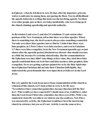 in Ephesus - when he left them in Acts 20, that, after his departure, grievous
wolves would enter in among them, not sparing the flock. Now in all likelihood
the apostle Johnwho is writing this book was the last living apostle. Yet there
were other people, just as there are today incidentally, who were rising up in
the church claiming apostleshipand apostolic authority.
So Revelation2 and verse 2, and also 2 Corinthians 11 and various other
portions of the New Testament, tell us that there were false apostles. Where
there is something true, the devil seems to always raise something counterfeit.
Not only were there false apostles, but we find in 1 John 4 that there were
false prophets, in 2 Peter2 there were false teachers, and even in Galatians
1:7 there were false evangelists.So in the New Testamentapostolic age, orjust
almost after the apostolic period, falsehoodwas abroad - that should reassure
us a little bit, because it's certainly abroad today. But the commendation to
the Ephesians was:they didn't take things at face value, they tried these false
apostles and found them out to be liars and false teachers, false prophets, false
evangelists. So we are getting a picture painted for us by the Holy Spirit that
these EphesianChristians did not take their Christian faith lightly, they
understood the greatdemands that were upon them as believers in the Lord
Jesus.
But very quickly the Lord Jesus moves from commendation of this church to
criticism of this church. Let's look at that in verse 4, for He says:
'Nevertheless Ihave somewhatagainstthee, because thou hast left thy first
love'. Who would ever have expectedit? I doubt none of us would have, other
than the Lord Jesus Christwho, remember, has these eyes of fire. With x-ray
omniscient vision He was able to see whatno one else could see. Now if love
was measuredby activity, the Ephesians would have been the most loving
church in existence, but you see it's not. Activity is not the same as love.
 