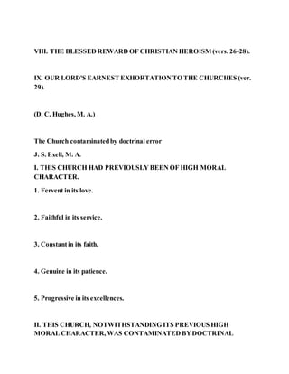 VIII. THE BLESSED REWARD OF CHRISTIAN HEROISM (vers. 26-28).
IX. OUR LORD'S EARNEST EXHORTATION TO THE CHURCHES (ver.
29).
(D. C. Hughes, M. A.)
The Church contaminatedby doctrinal error
J. S. Exell, M. A.
I. THIS CHURCH HAD PREVIOUSLY BEEN OF HIGH MORAL
CHARACTER.
1. Fervent in its love.
2. Faithful in its service.
3. Constantin its faith.
4. Genuine in its patience.
5. Progressive in its excellences.
II. THIS CHURCH, NOTWITHSTANDING ITS PREVIOUS HIGH
MORAL CHARACTER, WAS CONTAMINATED BYDOCTRINAL
 