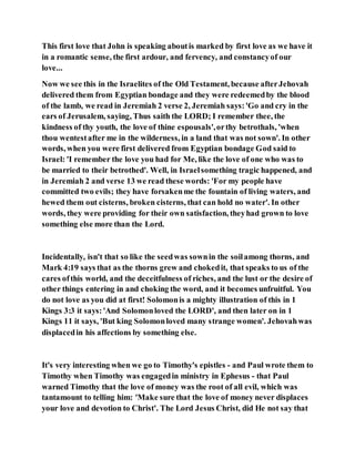 This first love that John is speaking aboutis marked by first love as we have it
in a romantic sense, the first ardour, and fervency, and constancyof our
love...
Now we see this in the Israelites of the Old Testament, because afterJehovah
delivered them from Egyptian bondage and they were redeemedby the blood
of the lamb, we read in Jeremiah 2 verse 2, Jeremiah says:'Go and cry in the
ears of Jerusalem, saying, Thus saith the LORD; I remember thee, the
kindness of thy youth, the love of thine espousals',orthy betrothals, 'when
thou wentestafter me in the wilderness, in a land that was not sown'. In other
words, when you were first delivered from Egyptian bondage God said to
Israel: 'I remember the love you had for Me, like the love of one who was to
be married to their betrothed'. Well, in Israelsomething tragic happened, and
in Jeremiah 2 and verse 13 we read these words: 'For my people have
committed two evils; they have forsakenme the fountain of living waters, and
hewed them out cisterns, broken cisterns, that can hold no water'. In other
words, they were providing for their own satisfaction, theyhad grown to love
something else more than the Lord.
Incidentally, isn't that so like the seedwas sownin the soilamong thorns, and
Mark 4:19 says that as the thorns grew and chokedit, that speaks to us of the
cares ofthis world, and the deceitfulness of riches, and the lust or the desire of
other things entering in and choking the word, and it becomes unfruitful. You
do not love as you did at first! Solomonis a mighty illustration of this in 1
Kings 3:3 it says:'And Solomonloved the LORD', and then later on in 1
Kings 11 it says, 'But king Solomonloved many strange women'. Jehovahwas
displacedin his affections by something else.
It's very interesting when we go to Timothy's epistles - and Paul wrote them to
Timothy when Timothy was engagedin ministry in Ephesus - that Paul
warned Timothy that the love of money was the root of all evil, which was
tantamount to telling him: 'Make sure that the love of money never displaces
your love and devotion to Christ'. The Lord Jesus Christ, did He not say that
 