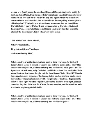 we can love family more than we love Him, and if we do that we're not fit for
the kingdom of God. Paul the apostle in Corinthians says that we can love our
husbands or love our wives, but in the day and age in which we live it's not
that we should love them less, but we should not love anything at the expense
of loving God! We should love all our loved ones more, but we should love
Christ infinitely more! It's hard, and yet according to Christ's criticism of
Ephesus it's necessary. Is there something in your heart that has takenthe
place of the Lord Jesus Christ? I love Cowper's hymn:
'The dearestidol I have known,
What'er that idol be,
Help to tear it from Thy throne
And worship only Thee'.
What about your enthusiasm that you used to have years ago for the Lord
Jesus Christ? Could it be said of you: you do not love as you did at first? Has
the fire and the passion, and the fervency and the ardour, has it gone? Forthe
Ephesians - who knows, only God- but could it have been that the idol of their
sound doctrine had taken the place of the Lord Jesus Christ Himself? Therein
lies a greatdanger, because orthodoxy costs too much when love has to go out
the window. These Ephesians were like the pitbulls of doctrinal dogma: in the
midst of their fight with false apostles,and in the midst of their right, correct
doctrine, they losttheir love for Christ, for one another, and for mankind as it
was in the beginning of their faith.
What about your enthusiasm that you used to have years ago for the Lord
Jesus Christ? Could it be said of you: you do not love as you did at first? Has
the fire and the passion, and the fervency and the ardour gone?
 