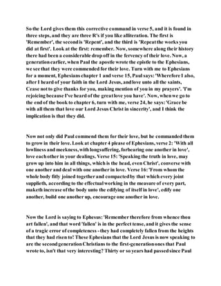 So the Lord gives them this corrective command in verse 5, and it is found in
three steps, and they are three R's if you like alliteration. The first is
'Remember', the secondis 'Repent', and the third is 'Repeatthe works you
did at first'. Look at the first: remember. Now, somewhere along their history
there had been a considerable drop off in the fervency of their love. Now, a
generationearlier, when Paul the apostle wrote the epistle to the Ephesians,
we see that they were commended for their love. Turn with me to Ephesians
for a moment, Ephesians chapter 1 and verse 15, Paul says:'Wherefore I also,
after I heard of your faith in the Lord Jesus, andlove unto all the saints,
Cease notto give thanks for you, making mention of you in my prayers'. 'I'm
rejoicing because I've heard of the greatlove you have'. Now, whenwe go to
the end of the book to chapter 6, turn with me, verse 24, he says:'Grace be
with all them that love our Lord Jesus Christ in sincerity', and I think the
implication is that they did.
Now not only did Paul commend them for their love, but he commanded them
to grow in their love. Look at chapter4 please of Ephesians, verse 2: 'With all
lowliness and meekness,with longsuffering, forbearing one another in love',
love eachother in your dealings. Verse 15: 'Speaking the truth in love, may
grow up into him in all things, which is the head, even Christ', converse with
one another and deal with one another in love. Verse 16:'From whom the
whole body fitly joined togetherand compactedby that which every joint
supplieth, according to the effectualworking in the measure of every part,
maketh increase ofthe body unto the edifying of itself in love', edify one
another, build one another up, encourage one another in love.
Now the Lord is saying to Ephesus:'Remember therefore from whence thou
art fallen', and that word 'fallen' is in the perfect tense, and it gives the sense
of a tragic error of completeness -they had completely fallen from the heights
that they had risen to! These Ephesians that the Lord Jesus is now speaking to
are the secondgenerationChristians to the first-generationones that Paul
wrote to, isn't that very interesting? Thirty or so years had passedsince Paul
 
