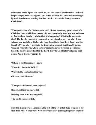 ministered to the Ephesians - and, oh yes, these new Ephesians that the Lord
is speaking to were serving the Lord in the manner that they had been taught
by their forefathers, but they had lost the first love of the first generation
Christians!
What generationof a Christian are you? I know how many generations ofa
Christian I am, and it is so easy to slip awaygradually from our love as it was
at first without hardly realising that it is happening! What is the answerto
that? The Lord's corrective command to this church was:remember from
whence you are fallen! Go back in your thoughts to those first days - and the
Greek of 'remember' here is in the imperative present, that literally means
'keepon remembering', hold in your memory, never forget on a continual
basis the love you once had for the Lord! Pray to God that it will come back
again!Again Cowpergrasps it:
'Where is the blessedness Iknew
When first I saw the LORD?
Where is the soul-refreshing view
Of Jesus, and His word?
What peacefulhours I once enjoyed!
How sweettheir memory still!
But they have left an aching void,
The world can never fill'.
Now this is corporate. Let me ask the folk of the Iron Hall here tonight: is the
Iron Hall what it once was? Now before you start pointing fingers at anybody
 
