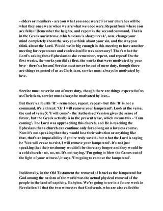 - elders or members - are you what you once were? Forour churches will be
what they once were when we are what we once were. Repentfrom where you
are fallen! Remember the heights, and repent is the secondcommand. That is
in the Greek aoristtense, which means 'a sharp break', now, change your
mind completely about the way you think about your sin, and the wayyou
think about the Lord. Would we be big enough in this meeting to have another
meeting for repentance and confessionif it was necessary? That's whatthe
Lord's asking these Ephesians to do: remember, repent, and repeat! Do the
first works, the works you did at first, the works that were motivated by your
love - there's a lesson!Service must never be out of mere duty, though there
are things expectedof us as Christians, service must always be motivated by
love.
Service must never be out of mere duty, though there are things expectedof us
as Christians, service must always be motivated by love...
But there's a fourth 'R' - remember, repent, repeat - but this 'R' is not a
command, it's a threat: 'Or I will remove your lampstand'. Look at the verse,
the end of verse 5: 'I will come' - the Authorised Version gives the sense of
future, but the Greek actually is in the presenttense, which means this - 'I am
coming'. The Lord was approaching this church, and He is teaching the
Ephesians that a church can continue only for so long on a loveless course.
Now it's not speaking that they would lose their salvation or anything like
that, that's an impossibility if you're truly saved - but what the Lord is saying
is: 'You will cease to exist, I will remove your lampstand'. It's not just
speaking that their testimony wouldn't be there any longer and they would be
a cold church - no, no, no. It's not saying, 'I'm going to blow the flames out of
the light of your witness', it says, 'I'm going to remove the lampstand'.
Incidentally, in the Old Testamentthe removal of Israelas the lampstand for
God among the nations of the world was the actual physical removal of the
people to the land of captivity, Babylon. We're going to see in a future week in
Revelation11 that the two witnesses thatGod sends, who are also calledthe
 