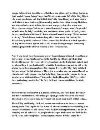 people followedhim into this sect. But there are other early writings that deny
that, and of course Acts 6:5 says that Nicolas was a man full of the Holy Ghost
- he was a goodman, so I don't think that's the case. It may well have been a
radical movement that taught immorality and various other heresy. But there
are other scholars who believe the secondinterpretation, that when you
dissectthe meaning of this name it actually means 'conquerors of the people',
or 'rule over the laity' - and they see a reference there to the clericalsystem.
In fact, Archbishop Richard C. Trenchhimself stated plainly: 'Nicolaitanism
is clericy'. Now it is true that not long after John wrote this book of the
Revelation, Ignatius, a church father, counselledthe church to look upon her
bishop as they would upon Christ - and we see the beginning of something
that has plagued the church of Jesus Christ for centuries.
Now if you don't want to pinpoint one of those interpretations, I would favour
the second- we certainly cansee both: that the Lord hates anything that
divides His people! Heresy or clericy, Jesus hates it, the Ephesians hate it, and
we should hate it too. Incidentally, what the Ephesians rejected, we will see in
a later week, Pergamos embracedin chapter 2 verses 15. Theyfully imbibed
the teaching of the Nicolaitanes. There is a lessonfor us as an assemblyand as
churches of God's people: you don't do things because otherpeople do them,
or other assemblies do them. Though they lackedlove, they didn't getrid of
their orthodoxy - notice that? In fact, the Lord commended them for their
orthodoxy.
There was only one church in Ephesus, probably, and they didn't have cars
and buses and trains to, when they got upset, go to the one down the road!
They had to overcome where they were!You don't hear much of that today...
Then fifthly and finally, the Lord makes a commitment to the overcomers
among them. Now, againthere's a wee bit of controversyhere concerning who
these overcomers are, and there are basicallytwo interpretations. The first is
that they are all believers, all people who have put their trust and faith in the
Lord Jesus, in keeping with 1 John chapter 5 verses 4-5 that says:'For
 