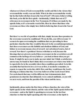 whatsoeveris born of God overcomeththe world: and this is the victory that
overcomeththe world, even our faith. Who is he that overcomeththe world,
but he that believeth that Jesus is the Son of God?'. Of course John is writing
this book, as he did his first epistle - incidentally, I think that out of 27
references to overcomers in the New Testament, 23 ofthose are made by the
apostle John, so it's a favourite word of his. Here he shows that those who
overcome are those who simply have faith in believing that Jesus is the Son of
God.
But there's a wee bit of a problem with that, simply because these promises to
the overcomerseemto be conditional: 'If you do this, you will overcome'. It
seems to be upon overcoming the conditions that are prevailing in these
particular churches that they would be blessed. So the secondinterpretation is
that these overcomers are the faithful and obedient children of God, and
failure to overcome means a loss of reward- not salvationof course, but of
reward. Now there's a problem I foresee with that as well, because the
blessings that are given to eachof these overcomers in the sevenletters are all
common as the heritage of every believer - you look at them when you get
home. It might be up to you to make up your mind, but I think a satisfactory
answermay be found in that I think these overcomers are whata true believer
is expectedto be in the assemblywhere these conditions prevailed. So in this
assemblythat had lost its love as it was at first, it neededto remember, to
repent, to repeat the works they did it first, and they would know the Lord's
blessing as evidence that they were true believers of the Lord Jesus Christ.
For eachchurch that may well be different, but it demonstrates their
genuineness in churches that ultimately were a mixed multitude, as you will
see next week, and from the parable of the wheat and the tares.
Incidentally, please notice the first three of these churches, the voice of the
Spirit speaks to the whole church, and the voice of the Spirit speaks before the
overcomer- and so the Spirit is speaking to everyone. In the last four
churches we find the Spirit speaking after the overcomer, so the Spirit is
 