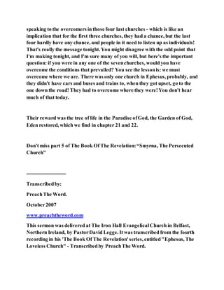 speaking to the overcomers in those four last churches - which is like an
implication that for the first three churches, they had a chance, but the last
four hardly have any chance, and people in it need to listen up as individuals!
That's really the message tonight. You might disagree with the odd point that
I'm making tonight, and I'm sure many of you will, but here's the important
question: if you were in any one of the sevenchurches, would you have
overcome the conditions that prevailed? You see the lessonis: we must
overcome where we are. There was only one church in Ephesus, probably, and
they didn't have cars and buses and trains to, when they got upset, go to the
one down the road! They had to overcome where they were!You don't hear
much of that today.
Their reward was the tree of life in the Paradise ofGod, the Garden of God,
Eden restored, which we find in chapter 21 and 22.
Don't miss part 5 of The Book Of The Revelation:“Smyrna, The Persecuted
Church”
------------------------
Transcribedby:
PreachThe Word.
October2007
www.preachtheword.com
This sermon was delivered at The Iron Hall EvangelicalChurch in Belfast,
Northern Ireland, by PastorDavid Legge. It was transcribed from the fourth
recording in his 'The Book Of The Revelation'series, entitled"Ephesus, The
Loveless Church" - Transcribedby PreachThe Word.
 