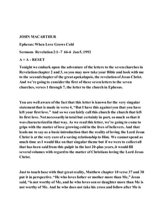 JOHN MACARTHUR
Ephesus:When Love Grows Cold
Sermons Revelation2:1–7 66-6 Jan5, 1992
A + A - RESET
Tonight we embark upon the adventure of the letters to the sevenchurches in
Revelationchapter 2 and 3, so you may now take your Bible and look with me
to the secondchapterof the greatapokalupsis, the revelationof Jesus Christ.
And we’re going to considerthe first of these sevenletters to the seven
churches, verses 1 through 7, the letter to the church in Ephesus.
You are well aware of the fact that this letter is known for the very singular
statementthat is made in verse 4, “But I have this againstyou that you have
left your first love.” And so we can fairly call this church the church that left
its first love. Notnecessarilyin total but certainly in part, so much so that it
was characterizedin that way. As we read this letter, we’re going to come to
grips with the matter of love growing cold in the lives of believers. And that
leads me to sayas a basic introduction that the reality of loving the Lord Jesus
Christ is at the very core of a saving relationship to Him. We cannotspend as
much time as I would like on that singular theme but if we were to collectall
that has been saidfrom this pulpit in the last 20-plus years, it would fill
severalvolumes with regardto the matter of Christians loving the Lord Jesus
Christ.
Just to touch base with that greatreality, Matthew chapter 10 verse 37 and 38
put it in perspective. “He who loves father or mother more than Me,” Jesus
said, “is not worthy of Me, and he who loves son or daughter more than Me is
not worthy of Me. And he who does not take his cross and follow after Me is
 
