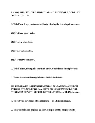 ERROR THROUGHTHE SEDUCTIVE INFLUENCE OF A CORRUPT
WOMAN (ver. 20).
1. This Church was contaminatedin doctrine by the teaching of a woman.
(1)Of wickedname. sake.
(2)Of vain pretensions.
(3)Of corrupt morality.
(4)Of seductive influence.
2. This Church, through its doctrinal error, was led into sinful practices.
3. There is a contaminating influence in doctrinal error.
III. THOSE WHO ARE INSTRUMENTALIN LEADING A CHURCH
INTO DOCTRINALERROR, AND ITS CONSEQUENT EVILS, ARE
THREATENED WITHSEVERE RETRIBUTION(vers. 22, 23). Lessons:
1. To cultivate in Church life an increase of all Christian graces.
2. To avoid vain and impious teachers who profess the prophetic gift.
 