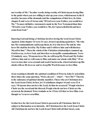 not worthy of Me.” In other words, being worthy of Christ means loving Him
to the point where you are willing to take up your cross, whichmeans to die if
need be, because ofthe demands and the compulsions of that love. In John
chapter 8 and verse 42 Jesus said, “If God were your Father, you would love
Me.” No more definitive statementis made in the New Testamentthan that.
“If God is your Father, you would love Me, for I proceededforth and have
come from God.”
Knowing God and being a Christian involves loving the Lord Jesus Christ.
Again in John chapter 14 verse 21 says, Jesus is speaking againhere, “He who
has My commandments and keeps them, he it is who loves Me and he who
loves Me shall be loved by My Father and I will love him and will disclose
Myself to him.” There the whole of the Christian relationship is summed up,
God loves us, we love God, and therefore we keepHis commandments. Verse
23 similarly says, “If anyone loves Me, he will keepMy Word and My Father
will love him and we will come to Him and make our abode with Him.” If we
were to turn that verse around and read it backwards, whenGodtakes up His
abode with us He loves us and we keepHis Word because we love Him.
Jesus wanting to identify the spiritual condition of Peterin John 21 askedhim
three times the same question, “Peter, do you” – what? – “love Me?” Therein
is the substance ofspiritual identity manifest. Those who are Christians love
the Lord Jesus Christ. In fact, in 1 Corinthians chapter 16 and verse 22 it
says, “If anyone does not love the Lord, let him be accursed.” People who love
Christ are the savedand the blessed. People who do not love Christ are the
accursed, the damned. Peterreminds us in 1 Peter1:8 that we love Him even
though we’ve never seenHim.
So that love for the Lord Jesus Christ is present in all Christians. But it is
subject to fluctuation as to intensity. All Christians love the Lord Jesus Christ.
All Christians do not love the Lord Jesus Christwith all their heart, soul,
 