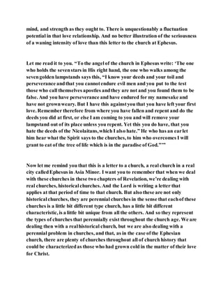 mind, and strength as they ought to. There is unquestionably a fluctuation
potential in that love relationship. And no better illustration of the seriousness
of a waning intensity of love than this letter to the church at Ephesus.
Let me read it to you. “To the angelof the church in Ephesus write: ‘The one
who holds the sevenstars in His right hand, the one who walks among the
sevengolden lampstands says this, “I know your deeds and your toil and
perseverance andthat you cannotendure evil men and you put to the test
those who call themselves apostles andthey are not and you found them to be
false. And you have perseverance and have endured for my namesake and
have not grownweary. But I have this againstyou that you have left your first
love. Remember therefore from where you have fallen and repent and do the
deeds you did at first, or else I am coming to you and will remove your
lampstand out of its place unless you repent. Yet this you do have, that you
hate the deeds of the Nicolaitans,which I also hate.” He who has an earlet
him hear what the Spirit says to the churches, to him who overcomes I will
grant to eat of the tree of life which is in the paradise of God.”’”
Now let me remind you that this is a letter to a church, a real church in a real
city calledEphesus in Asia Minor. I want you to remember that when we deal
with these churches in these two chapters of Revelation, we’re dealing with
real churches, historicalchurches. And the Lord is writing a letter that
applies at that period of time to that church. But also these are not only
historicalchurches, they are perennial churches in the sense that eachof these
churches is a little bit different type church, has a little bit different
characteristic, is a little bit unique from all the others. And so they represent
the types of churches that perennially exist throughout the church age. We are
dealing then with a realhistorical church, but we are also dealing with a
perennial problem in churches, and that, as in the case ofthe Ephesian
church, there are plenty of churches throughout all of church history that
could be characterizedas those who had grown cold in the matter of their love
for Christ.
 
