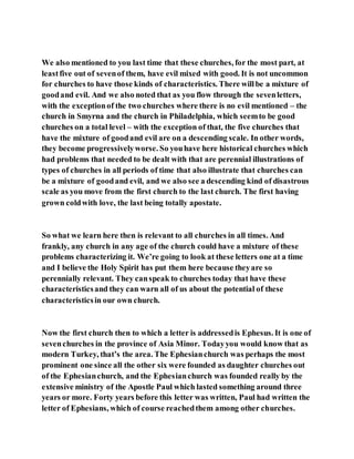 We also mentioned to you last time that these churches, for the most part, at
leastfive out of sevenof them, have evil mixed with good. It is not uncommon
for churches to have those kinds of characteristics. There willbe a mixture of
goodand evil. And we also noted that as you flow through the sevenletters,
with the exceptionof the two churches where there is no evil mentioned – the
church in Smyrna and the church in Philadelphia, which seemto be good
churches on a total level – with the exception of that, the five churches that
have the mixture of goodand evil are on a descending scale. In other words,
they become progressivelyworse. So youhave here historical churches which
had problems that needed to be dealt with that are perennial illustrations of
types of churches in all periods of time that also illustrate that churches can
be a mixture of goodand evil, and we also see a descending kind of disastrous
scale as you move from the first church to the last church. The first having
grown coldwith love, the last being totally apostate.
So what we learn here then is relevant to all churches in all times. And
frankly, any church in any age of the church could have a mixture of these
problems characterizing it. We’re going to look at these letters one at a time
and I believe the Holy Spirit has put them here because theyare so
perennially relevant. They canspeak to churches today that have these
characteristicsand they can warn all of us about the potential of these
characteristicsin our own church.
Now the first church then to which a letter is addressedis Ephesus. It is one of
sevenchurches in the province of Asia Minor. Todayyou would know that as
modern Turkey, that’s the area. The Ephesianchurch was perhaps the most
prominent one since all the other six were founded as daughter churches out
of the Ephesianchurch, and the Ephesianchurch was founded really by the
extensive ministry of the Apostle Paul which lasted something around three
years or more. Forty years before this letter was written, Paul had written the
letter of Ephesians, which of course reachedthem among other churches.
 