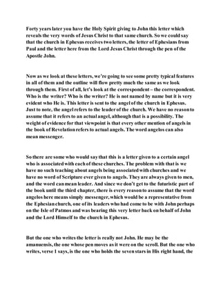 Forty years later you have the Holy Spirit giving to John this letter which
reveals the very words of Jesus Christ to that same church. So we could say
that the church in Ephesus receives two letters, the letter of Ephesians from
Paul and the letter here from the Lord Jesus Christ through the pen of the
Apostle John.
Now as we look at these letters, we’re going to see some pretty typical features
in all of them and the outline will flow pretty much the same as we look
through them. First of all, let’s look at the correspondent – the correspondent.
Who is the writer? Who is the writer? He is not named by name but it is very
evident who He is. This letter is sent to the angelof the church in Ephesus.
Just to note, the angelrefers to the leaderof the church. We have no reasonto
assume that it refers to an actualangel, although that is a possibility. The
weight of evidence for that viewpoint is that every other mention of angels in
the book of Revelationrefers to actual angels. The word angelos can also
mean messenger.
So there are some who would saythat this is a letter given to a certain angel
who is associatedwith eachof these churches. The problem with that is we
have no such teaching about angels being associatedwith churches and we
have no word of Scripture ever given to angels. Theyare always given to men,
and the word canmean leader. And since we don’t get to the futuristic part of
the book until the third chapter, there is every reasonto assume that the word
angelos here means simply messenger,which would be a representative from
the Ephesianchurch, one of its leaders who had come to be with John perhaps
on the Isle of Patmos and was bearing this very letter back on behalf of John
and the Lord Himself to the church in Ephesus.
But the one who writes the letter is really not John. He may be the
amanuensis, the one whose pen moves as it were on the scroll. But the one who
writes, verse 1 says, is the one who holds the sevenstars in His right hand, the
 