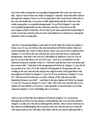 one who walks among the sevengolden lampstands. He is the one who says
this. And we know from our study of chapter 1 and the vision that flows down
through the chapter, from verse 9 on, that this is the Lord Jesus Christ. He is
the one who holds the sevenstars in His right hand and He is the one who
walks among the sevengoldenlampstands. Verse 20 of chapter 1 says the
sevengolden lampstands are the churches and the sevenstars are the
messengersofthose churches. So it is the Lord who controls the leadership. It
is the Lord who controls and cares for and ministers to and moves among the
churches who is saying this.
And it is a fascinating thing to note that if you’ll study the vision in chapter 1
from verse 12 on, you will see the characteristicsofChrist in that vision are
used to identify the writer of these letters. Here you can see He is spokenof in
chapter 1 verse 20 as the one who has the stars and who moves among the
lampstands. And that’s the way he’s identified to Ephesus. Look at verse 8
just to see how this flows. In verse 8 it says – here is a secondletter to the
church in Smyrna, and the writer is, “The first and the last who was dead and
has come to life.” And that is the designationof Christ in chapter 1 verse 18. If
you go down to verse 12 to the church at Pergamus or Pergamum, the one
writing is the one who has the sharp two-edgedsword. And againthat is the
description of Christ in chapter 1 verse 16. If you go down to chapter2 verse
18, “The Son of God who has eyes like a flame of fire, His feetare like
burnished bronze, says this” – and that is the description of Christ in chapter
1 verse 15. You go to chapter3 verse 1 and, “He is the one who has the seven
spirits of God and the sevenstars,” and againHe is noted in that way in the
vision in chapter1 verse 16 holding the seven stars.
And so you see that the description of Christ in chapter 1 is carriedout
through these letters for the purpose of identifying the very one describedin
chapter 1 as the one who moves through the church. Also even in reference to
the church at Philadelphia, He is noted as the one who has the key of David
who opens and no one will shut, who shuts and no one opens and again He is
 