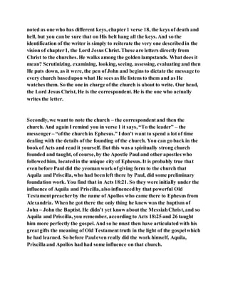 noted as one who has different keys, chapter1 verse 18, the keys of death and
hell, but you canbe sure that on His belt hang all the keys. And so the
identification of the writer is simply to reiterate the very one describedin the
vision of chapter1, the Lord Jesus Christ. These are letters directly from
Christ to the churches. He walks among the golden lampstands. What does it
mean? Scrutinizing, examining, looking, seeing, assessing, evaluating and then
He puts down, as it were, the pen of John and begins to dictate the messageto
every church basedupon what He sees as He listens to them and as He
watches them. So the one in charge ofthe church is about to write. Our head,
the Lord Jesus Christ, He is the correspondent. He is the one who actually
writes the letter.
Secondly, we want to note the church – the correspondentand then the
church. And again I remind you in verse 1 it says, “To the leader” – the
messenger– “ofthe church in Ephesus.” I don’t want to spend a lot of time
dealing with the details of the founding of the church. You can go back in the
book of Acts and read it yourself. But this was a spiritually strong church
founded and taught, of course, by the Apostle Paul and other apostles who
followedhim, locatedin the unique city of Ephesus. It is probably true that
even before Paul did the yeoman work of giving form to the church that
Aquila and Priscilla, who had been left there by Paul, did some preliminary
foundation work. You find that in Acts 18:21. So they were initially under the
influence of Aquila and Priscilla, also influenced by that powerful Old
Testamentpreacherby the name of Apollos who came there to Ephesus from
Alexandria. When he got there the only thing he knew was the baptism of
John – John the Baptist. He didn’t yet know about the MessiahChrist, and so
Aquila and Priscilla, you remember, according to Acts 18:25 and 26 taught
him more perfectly the gospel. And so he must then have articulated with his
greatgifts the meaning of Old Testamenttruth in the light of the gospelwhich
he had learned. So before Pauleven really did the work himself, Aquila,
Priscilla and Apollos had had some influence on that church.
 