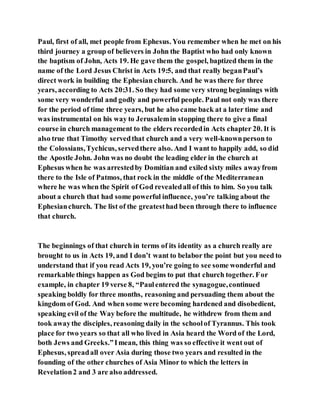 Paul, first of all, met people from Ephesus. You remember when he met on his
third journey a group of believers in John the Baptist who had only known
the baptism of John, Acts 19. He gave them the gospel, baptized them in the
name of the Lord Jesus Christ in Acts 19:5, and that really beganPaul’s
direct work in building the Ephesian church. And he was there for three
years, according to Acts 20:31. So they had some very strong beginnings with
some very wonderful and godly and powerful people. Paul not only was there
for the period of time three years, but he also came back at a later time and
was instrumental on his way to Jerusalemin stopping there to give a final
course in church management to the elders recordedin Acts chapter 20. It is
also true that Timothy servedthat church and a very well-knownperson to
the Colossians,Tychicus, servedthere also. And I want to happily add, so did
the Apostle John. John was no doubt the leading elder in the church at
Ephesus when he was arrestedby Domitian and exiled sixty miles awayfrom
there to the Isle of Patmos, that rock in the middle of the Mediterranean
where he was when the Spirit of God revealedall of this to him. So you talk
about a church that had some powerful influence, you’re talking about the
Ephesianchurch. The list of the greatesthad been through there to influence
that church.
The beginnings of that church in terms of its identity as a church really are
brought to us in Acts 19, and I don’t want to belabor the point but you need to
understand that if you read Acts 19, you’re going to see some wonderful and
remarkable things happen as God begins to put that church together. For
example, in chapter 19 verse 8, “Paulentered the synagogue,continued
speaking boldly for three months, reasoning and persuading them about the
kingdom of God. And when some were becoming hardened and disobedient,
speaking evil of the Way before the multitude, he withdrew from them and
took awaythe disciples, reasoning daily in the schoolof Tyrannus. This took
place for two years so that all who lived in Asia heard the Word of the Lord,
both Jews and Greeks.”Imean, this thing was so effective it went out of
Ephesus, spreadall over Asia during those two years and resulted in the
founding of the other churches of Asia Minor to which the letters in
Revelation2 and 3 are also addressed.
 