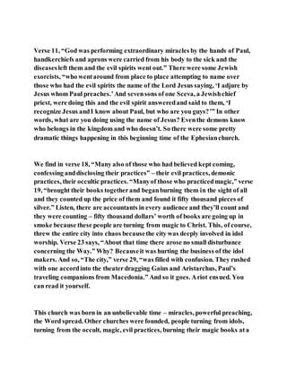 Verse 11, “God was performing extraordinary miracles by the hands of Paul,
handkerchiefs and aprons were carried from his body to the sick and the
diseasesleft them and the evil spirits went out.” There were some Jewish
exorcists, “who wentaround from place to place attempting to name over
those who had the evil spirits the name of the Lord Jesus saying, ‘I adjure by
Jesus whom Paul preaches.’And sevensons of one Sceva, a Jewishchief
priest, were doing this and the evil spirit answeredand said to them, ‘I
recognize Jesus andI know about Paul, but who are you guys?’” In other
words, what are you doing using the name of Jesus? Eventhe demons know
who belongs in the kingdom and who doesn’t. So there were some pretty
dramatic things happening in this beginning time of the Ephesianchurch.
We find in verse 18, “Many also of those who had believed kept coming,
confessing anddisclosing their practices” – their evil practices, demonic
practices, their occultic practices. “Manyof those who practicedmagic,” verse
19, “brought their books togetherand beganburning them in the sight of all
and they counted up the price of them and found it fifty thousand pieces of
silver.” Listen, there are accountants in every audience and they’ll count and
they were counting – fifty thousand dollars’ worth of books are going up in
smoke because these people are turning from magic to Christ. This, of course,
threw the entire city into chaos becausethe city was deeply involved in idol
worship. Verse 23 says, “About that time there arose no small disturbance
concerning the Way.” Why? Becauseit was hurting the business of the idol
makers. And so, “The city,” verse 29, “was filled with confusion. They rushed
with one accordinto the theaterdragging Gaius and Aristarchus, Paul’s
traveling companions from Macedonia.” And so it goes. Ariot ensued. You
can read it yourself.
This church was born in an unbelievable time – miracles, powerful preaching,
the Word spread. Other churches were founded, people turning from idols,
turning from the occult, magic, evil practices, burning their magic books ata
 