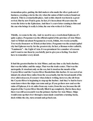 tremendous price, putting the idol makers who made the silver gods out of
business, creating a riot in the city when the union of idol workers found out
about it. This is a remarkable place. And so this church was born in a great
revival. But by now Paul is gone. In fact, it’s been about 40 years since he
wrote the letter to the Ephesians. And there’s a new letter coming to him and
the one who brings it really is John, the one who writes it is Christ.
Thirdly, we come to the city. And we need to say a word about Ephesus;it’s
quite a place. Pergamus was the officialcapital of the province of Asia Minor.
And we’ll find out about Pergamus in a week, Ithink, two weeks actually.
Two weeks fromnow we’ll look at that letter. Pergamus was the actualcapital
city but Ephesus was by far the greatestcity. In fact, a Roman writer calledit,
“Luminasia” – the Light of Asia. It was prominent for a number of reasons
and I want to run them by you briefly just to give you a feeling. You don’t
have to remember every detail.
It had the greatestharbor in Asia Minor, and any time a city had a harbor,
that was the influx and the outgo. That was the trade center. That was the
metropolis. It stoodnot only on the sea, but it stoodon the mouth of the
CaysterRiver and the CaysterRiver floodedinto this harbor. It was sortof an
inland city about three miles from the sea actually, but the broad mouth of the
river allowedaccess.Evennow when John is writing, however, the silt from
the CaysterRiver is beginning to stop up the harbor. And they’ve had to leave
some lanes where the ships can come and go. If you go there now and see the
ruins of Ephesus, it is six miles from any water, from the sea, because the silt
deposit of the CaysterRiver literally filled it up completely. But in those days
there was still accessand it was the primary harbor for Asia Minor. Ships
would come up that river through a man-made canalinto a turning basin,
dock within the city, turn around and go back out.
 