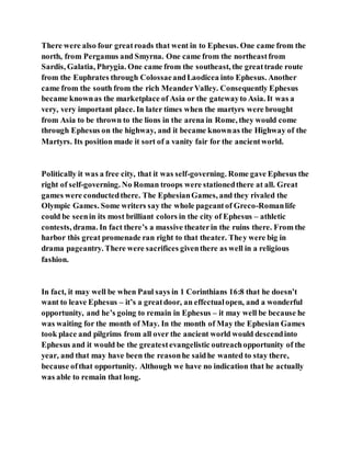 There were also four greatroads that went in to Ephesus. One came from the
north, from Pergamus and Smyrna. One came from the northeastfrom
Sardis, Galatia, Phrygia. One came from the southeast, the greattrade route
from the Euphrates through ColossaeandLaodicea into Ephesus. Another
came from the south from the rich MeanderValley. Consequently Ephesus
became knownas the marketplace of Asia or the gatewayto Asia. It was a
very, very important place. In later times when the martyrs were brought
from Asia to be thrown to the lions in the arena in Rome, they would come
through Ephesus on the highway, and it became knownas the Highway of the
Martyrs. Its position made it sort of a vanity fair for the ancientworld.
Politically it was a free city, that it was self-governing. Rome gave Ephesus the
right of self-governing. No Roman troops were stationedthere at all. Great
games were conductedthere. The EphesianGames, and they rivaled the
Olympic Games. Some writers say the whole pageantof Greco-Romanlife
could be seenin its most brilliant colors in the city of Ephesus – athletic
contests, drama. In fact there’s a massive theaterin the ruins there. From the
harbor this great promenade ran right to that theater. They were big in
drama pageantry. There were sacrifices giventhere as well in a religious
fashion.
In fact, it may well be when Paul says in 1 Corinthians 16:8 that he doesn’t
want to leave Ephesus – it’s a greatdoor, an effectualopen, and a wonderful
opportunity, and he’s going to remain in Ephesus – it may well be because he
was waiting for the month of May. In the month of May the Ephesian Games
took place and pilgrims from all over the ancient world would descendinto
Ephesus and it would be the greatestevangelistic outreachopportunity of the
year, and that may have been the reasonhe saidhe wanted to stay there,
because ofthat opportunity. Although we have no indication that he actually
was able to remain that long.
 