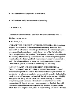 3. That womenshould keepsilence in the Church.
4. That doctrinal heresy will lead to an awful destiny.
(J. S. Exell, M. A.)
I know thy works and charity... and the last to be more than the first. —
The first and last works
A. Maclaren, D. D.
I. WHAT EVERY CHRISTIAN LIFE IS MEANT TO BE. A life of continual
progress in which each"to-morrow shall be as this day, and much more
abundant," in reference to all that is goodand noble. A continuous progress
towards and in all goodof every sort is the very law of the Christian life.
Every metaphor about the life of the Christian soulcarries the same lesson. Is
it a building? Then course by course it rises. Is it a tree? Then year by year it
spreads a broader shadow, and its leafy crownreaches nearerheaven. Is it a
body? Then from childhood to youth, and youth to manhood, it grows.
Christianity is growth, continual, all-embracing, and unending.
II. WHAT A SADLY LARGE PROPORTIONOF PROFESSEDLY
CHRISTIAN LIVES ARE NOT. Many professing Christians are cases of
arresteddevelopment, like some of those monstrosities that you see about our
pavements — a full grownman in the upper part with no under limbs at all to
speak of, agedhalf a century, and only half the height of a ten years old child.
They grow, if at all, by fits and starts, after the fashion, say, of a tree that
every winter goes to sleep, and only makes woodfor a little while in the
summer time. Or they do not grow even as regularly as that, but. there will
come sometimes an hour or two of growth, and then long dreary tracks in
which there is no progress atall, either in understanding of Christian doctrine
 