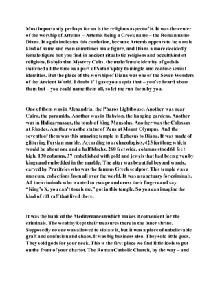 Mostimportantly perhaps for us is the religious aspectof it. It was the center
of the worship of Artemis – Artemis being a Greek name – the Roman name
Diana. It againindicates this confusion, because Artemis appears to be a male
kind of name and even sometimes male figure, and Diana a more decidedly
female figure but you find in ancient ritualistic religions and occultkind of
religions, Babylonian Mystery Cults, the male/female identity of gods is
switchedall the time as a part of Satan’s ploy to mingle and confuse sexual
identities. But the place of the worship of Diana was one of the SevenWonders
of the Ancient World. I doubt if I gave you a quiz that – you’ve heard about
them but – you could name them all, so let me run them by you.
One of them was in Alexandria, the Pharos Lighthouse. Another was near
Cairo, the pyramids. Another was in Babylon, the hanging gardens. Another
was in Halicarnassus, the tomb of King Mausolus. Another was the Colossus
at Rhodes. Another was the statue of Zeus at Mount Olympus. And the
seventh of them was this amazing temple in Ephesus to Diana. It was made of
glittering Persianmarble. According to archaeologists,425 feetlong which
would be about one and a half blocks, 260 feetwide, columns stood60 feet
high, 130 columns, 37 embellished with gold and jewels that had been given by
kings and embedded in the marble. The altar was beautiful beyond words,
carved by Praxiteles who was the famous Greek sculptor. This temple was a
museum, collections from all over the world. It was a sanctuary for criminals.
All the criminals who wanted to escape and cross their fingers and say,
“King’s X, you can’t touch me,” got in this temple. So you can imagine the
kind of riff raff that lived there.
It was the bank of the Mediterraneanwhich makes it convenient for the
criminals. The wealthy kept their treasures there in the inner shrine.
Supposedly no one was allowedto violate it, but it was a place of unbelievable
graft and confusionand chaos. It was big business also. Theysold little gods.
They sold gods for your neck. This is the first place we find little idols to put
on the front of your chariot. The RomanCatholic Church, by the way – and
 