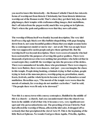 you need to know this historically – the Roman Catholic Church has takenits
forms of worship not from historic Christianity but from historic idolatrous
worship out of the Roman world. That’s where they get their holy days, their
pilgrimages, their temples with craftsmanselling images, their medallions,
that’s all takenfrom the paganworld, much like was going on in Ephesus.
That’s where the gods and goddesseswere that they now call saints.
The worship of Diana itself was frankly beyond description. The very idol
itself was a big ugly black cow-like buffalo-shapedthing with paps hanging
down from it, not some beautiful goddess Diana that you might assume looks
like a contemporarymodel or movie star – not at all. This was an ugly beast
who was supposedto suckle people and give them spiritual life. But the
worship itself was beyond description. There were scoresofeunuchs who had
been castratedfor the purposes of serving this god or goddess. There were
thousands of priestesseswho were nothing but prostitutes who believed that in
sexualorgies they could lift the worshiper up into the presence of the deities.
There were unnumbered heralds, those who proclaimed. There were singers;
there were flutists; there were dancers. And just – you can imagine the chaos
in this temple. People doing banking, criminals trying to find asylum, people
trying to look at the museum pieces, worship going on, prostitution, music,
feasts, festivals, andthe whole hysteria became a frenzy of shameless sexual
mutilation. Heraclitus says, “The morals of the temple were worse than the
morals of animals, for even dogs do not mutilate eachother.” And he said,
“The people there were fit only to be drowned.”
Now this is a messytown with a messy centerpiece. Huddled in the middle of
this is a church – a church. And you canunderstand when the church was
born in the middle of all of that why it became a very, very significantsore
spot and why persecutionbroke out. The preaching of Jesus Christby Paul
had affectedthe worship of Diana, affectedthe idol sales. It dropped off so
seriouslythat that precipitated the riot of Acts 19. This is the beginning of the
little flock at Ephesus. No wonderGod gave them Aquila, Priscilla, Apollos,
 