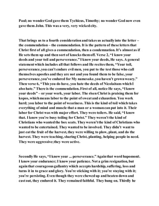 Paul; no wonderGod gave them Tychicus, Timothy; no wonder God now even
gave them John. This was a very, very wickedcity.
That brings us to a fourth considerationand takes us actuallyinto the letter –
the commendation – the commendation. It is the pattern of these letters that
Christ first of all gives a commendation, then a condemnation. It’s almostas if
He sets them up and then sort of knocks themoff. Verse 2, “I know your
deeds and your toil and perseverance.”I know your deeds, He says. A general
statementwhich includes all that follows and He recites them, “Your toil,
perseverance,you can’t endure evil men, you put to the test those who call
themselves apostles and they are not and you found them to be false, your
perseverance,you’ve endured for My namesake,you haven’t grownweary.”
Then verse 6, “This you do have, you hate the deeds of Nicolaitans whichI
also hate.” There is the commendation. First of all, notice He says, “Iknow
your deeds” – or your work, your labor. The risen Christ is praising them for
kopos, whichmeans labor to the point of sweatand exhaustion. You work
hard; you labor to the point of weariness. This is the kind of toil which takes
everything of mind and muscle that a man or a womancan put into it. Their
labor for Christ was with major effort. They were toilers. He said, “I know
that. I know you’re busy toiling for Christ.” They weren’t the kind of
Christians who wantedthe box seats. Theyweren’tthe kind of Christians who
wanted to be entertained. They wanted to be involved. They didn’t want to
just eatthe fruit of the harvest, they were willing to plow, plant, and do the
harvest. They were teaching, sharing Christ, planting, helping people in need.
They were aggressive;they were active.
SecondlyHe says, “I know your ... perseverance.”Againthat word hupomonē.
I know your endurance; I know your patience. Not a grim resignation, but
againthat courageousgallantrywhich accepts hardship, suffering, loss and
turns it in to grace and glory. You’re sticking with it; you’re staying with it;
you’re persisting. Even though they were chewedup and beaten down and
castout, they endured it. They remained faithful. They hung on. Thirdly he
 