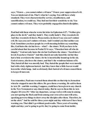 says, “I know ... you cannot endure evil men.” I know your suppressionof evil.
You are intolerant of sin. That’s what he’s saying. You still have a holy
standard. They were characterizedby service, steadfastness, and
sanctification, we could say. They had not losttheir sensitivity to sin. You
cannot endure evil men. They were probably engagedin church discipline.
Paul had told them when he wrote his letter in Ephesians 4:27, “Neithergive
place to the devil,” and they hadn’t. They really hadn’t. They resentedevil.
And they resentedevil doers. Pleasenotice, he doesn’t say you can’t endure
evil. He says you can’t endure evil men. And I remind you that neither can
God. Sometimes you hear people in a well-meaning fashion say something
like, God hates the sin but loves – what? – the sinner. Well you have to be
careful about that because in Psalm5:5 it says, “Thoudost hate all who do
iniquity.” God not only hates the sin but God hates the sinner. “Jacobhave I
loved; Esau have I hated.” And this church not only hated the sin but they
had a holy aversionto the sinner, for he is inextricably bound up in his sin.
God of course, also loves the sinner, and that’s the wondrous balance of it.
They hated all that was morally bad. They hated the people that were morally
bad with a holy righteous hatred. And they knew that a little leaven would
leaventhe whole lump. And so obviously their hatred of evil men causedthem
to keepevil men out.
You remember, Paul once warned them about this on that trip to Jerusalem
when he stopped to meet the elders. He gave them a warning. He said to them
in Acts 20 – and this warning, I suppose, could have been given to any church
in the New Testamentor any church today. But he says to them this in Acts
chapter 20 verse 29, “After my departure, savage wolveswill come in among
you not sparing the flock and from among your own selves men will arise,
speaking perverse things to draw awaythe disciples after them. Therefore, be
on the alert.” And he said for three years night and day with tears I have been
warning you. That didn’t go without goodresults. Three years of warning
night and day; you’re going to getit; they’re going to come from inside;
 
