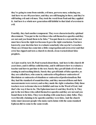 they’re going to come from outside, evil men, perverse men, seducing you.
And here we are 40 years later, and they are still hanging in there, and they’re
still hating evil and evil men. They took the word from Paul and they applied
it. And here is a whole new generationstill faithful to that kind of aversion to
evil.
Fourthly, they had anothercomponent. They were characterizedby spiritual
discernment. “You put to the testthose who call themselves apostles andthey
are not and you found them to be false.” You put them to a testand the test
must have been the right testbecause it gave the right conclusion. You have
known by your doctrine how to evaluate somebody who says he’s a teacher.
Many an evil man has come into a little congregationand sownerror and that
error has ripped and torn a church to shreds. Jesus warnedabout false
prophets.
As I just read in Acts 20, Paul warned about them. And here is this church 40
years later, and it still has solid doctrine, and it still knows how to evaluate a
teacherand how to put him to the test. Surely they gotall kinds of evil men
coming in and teaching falsely. Surely they gotall kinds of false apostles, as
they are called here, who came in, emissaries oflegalismor emissariesof
libertinism or emissaries ofritualism or emissariesofprofessionalism. But
they had the standard of sound doctrine, and they measuredthem and their
measurements were correct, and so they made the right evaluation. Only those
teachers were welcomewho were faithful and true to the Word of God. And
that’s the way it has to be. The Ephesians knew it and they lived by it. They
put to the test those who called themselves apostles andthey are not and you
found them to be false. They were dealing with some heavy-duty folks. They
were literally claiming to be apostles andthey were false. And the church
today must measure people who make such claims with the same standard
Ephesus did to come to the same result.
 