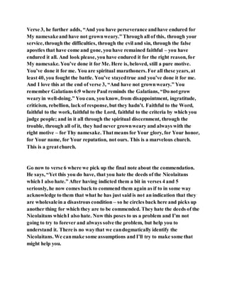 Verse 3, he further adds, “And you have perseverance andhave endured for
My namesakeand have not grownweary.” Through all of this, through your
service, through the difficulties, through the evil and sin, through the false
apostles that have come and gone, you have remained faithful – you have
endured it all. And look please, you have endured it for the right reason, for
My namesake. You’ve done it for Me. Here is, beloved, still a pure motive.
You’ve done it for me. You are spiritual marathoners. For all these years, at
least40, you fought the battle. You’ve stayedtrue and you’ve done it for me.
And I love this at the end of verse 3, “And have not grownweary.” You
remember Galatians 6:9 where Paul reminds the Galatians, “Do notgrow
wearyin well-doing.” You can, you know, from disappointment, ingratitude,
criticism, rebellion, lack of response, but they hadn’t. Faithful to the Word,
faithful to the work, faithful to the Lord, faithful to the criteria by which you
judge people; and in it all through the spiritual discernment, through the
trouble, through all of it, they had never grownweary and always with the
right motive – for Thy namesake. Thatmeans for Your glory, for Your honor,
for Your name, for Your reputation, not ours. This is a marvelous church.
This is a greatchurch.
Go now to verse 6 where we pick up the final note about the commendation.
He says, “Yet this you do have, that you hate the deeds of the Nicolaitans
which I also hate.” After having indicted them a bit in verses 4 and 5
seriously, he now comes back to commend them again as if to in some way
acknowledge to them that what he has just said is not an indication that they
are wholesalein a disastrous condition – so he circles back here and picks up
another thing for which they are to be commended. They hate the deeds of the
Nicolaitans whichI also hate. Now this poses to us a problem and I’m not
going to try to forever and always solve the problem, but help you to
understand it. There is no waythat we candogmatically identify the
Nicolaitans. We canmake some assumptions and I’ll try to make some that
might help you.
 