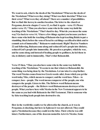 We want to ask, whatis the deeds of the Nicolaitans? Whatare the deeds of
the Nicolaitans?Whatwere they doing? What was their doctrine? What was
their error? What were they all about? There are a number of possibilities.
But we find this heresyin anotherlocation. The letter to the church at
Pergamus, downin chapter 2 verse 12, we find it again – verse 15. Please
notice verse 15, “Thus you also have some who in the same wayhold the
teaching of the Nicolaitans.”That’s hard to day. What do you mean the same
way? Go back to verse 14, “I have a few things againstyou because you have
there some who hold the teaching of Balaamwho kept teaching Balak to put a
stumbling block before the sons of Israelto eatthings sacrificedto idols and to
commit acts of immorality.” Balaamwe understand. Right? Back to Numbers
22 and following, Balaamcame along and seducedGod’s people into idolatry,
seducedGod’s people into immorality. He posedas a prophet, which he was,
and he came along and instead of leading people to godliness, he led them to
sin, to idolatry and to immorality. That’s what Balaamdid.
Verse 15 then, “Thus you also have some who in the same way hold the
teaching of the Nicolaitans.”It seems to me that whateverBalaamdid, the
same thing was being done by the Nicolaitans. Let me take it a step further.
The word Nicolas comesfrom two Greek words:nikē, from which you getthe
word today Nike, which means to conquer; and the word laos. Nikos – to
conquer, laos – people. The word means conqueror of the people, one who
conquers the people. Listen to this. The Hebrew word Balaammeans
destroyerof the people – the Hebrew word Balaammeans destroyerof the
people. What you have here with Nicolas in the New Testamentappears to be
the same as you had with Balaamin the Old Testament. This is someone who
by false teaching leads people into destructive sin.
How in the world this could ever be allowedin the church, as it was in
Pergamus, is shocking, but here in Ephesus it was not allowed. Theycould
spot a Nicolaitanbecause theycould testthe false. Their criteria was still
intact. Furthermore, one of the deacons namedin Acts 6 is Nicolas. Some
 