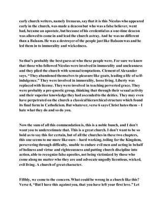 early church writers, namely Irenaeus, saythat it is this Nicolas who appeared
early in the church, was made a deaconbut who was a false believer, went
bad, became an apostate, but because ofhis credentialas a one-time deacon
was allowedto come in and lead the church astray. And he was no different
than a Balaam. He was a destroyerof the people just like Balaamwas and he
led them in to immorality and wickedness.
So that’s probably the bestguess at who these people were. For sure we know
that those who followedNicolas were involved in immorality and uncleanness
and they plied the church with sensualtemptations. Clement of Alexander
says, “Theyabandoned themselves to pleasure like goats, leading a life of self-
indulgence.” They were involved in immorality, loose living. Liberty was
replacedwith license. Theywere involved in teaching perverted grace. They
were probably a pre-gnostic group, thinking that through their sexual activity
and their superior knowledge they had ascendedto the deities. They may even
have perpetrated on the church a classicalhierarchicalstructure which found
its final form in Catholicism. But whatever, verse 6 says Christ hates them – I
hate what they do and so do you.
Now the sum of all this commendation is, this is a noble bunch, and I don’t
want you to underestimate that. This is a great church. I don’t want to be so
bold as to say this for certain, but of all the churches in these two chapters,
this one seems to me more like ours – hard working, toiling for the Kingdom,
persevering through difficulty, unable to endure evil men and acting in behalf
of holiness and virtue and righteousness and putting church discipline into
action, able to recognize false apostles,not being victimized by those who
come along no matter who they are and advocate ungodly licentious, wicked,
evil living. A church of greatcharacter.
Fifthly, we come to the concern. What could be wrong in a church like this?
Verse 4, “But I have this againstyou, that you have left your first love.” Let
 