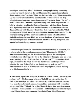 me tell you something, folks. I don’t mind some people having something
againstour church but when the Lord has something againstyour church,
that’s serious – that’s serious. When it’s the Lord who says, “I have something
againstyou,” it’s time to shake. Suchbeautiful commendations but they
missed the most important thing. Jesus saidto Peterthree times, “Do you” –
what? – “love Me?” The most important thing. And when they read this – I
believe when they read this in Ephesus it probably hit them like a thunder
bolt. It probably shockedthem. Becauseallthose congratulations and then
they are blasted with this, and I doubt that they ever even realized it. What
had happened? This is one of the best churches, if not the best church. Yet the
clearpenetrating spiritual laservision of Christ found a fatal fault that
probably nobody else saw. Their hot hearts, that labor of passionand fervor
was becoming the cold orthodox function. That was deadly, dangerous. The
service had started to become mechanical.
Jeremiahchapter 2 verse 2, “The Word of the LORD came to Jeremiah, ‘Go
and proclaim in the ears of Jerusalemsaying, “Thus says the LORD, ‘I
remember concerning you the devotion of your youth, the love of your
betrothals, your following after Me in the wilderness through a land not sown.
Israelwas holy to the LORD, the first of His harvest.’”’” I remember, God
says, I remember the wayit used to be. But then the Lord says, “What
injustice did your fathers find in Me that they went far from Me?” I
remember how it used to be and it isn’t that way anymore. This is nothing
new; this happened to Israel.
In Ezekiel16, a powerful Scripture, Ezekiel16 verse 8, “Then I passedby you
and saw you” – God speaking to Israel. “Behold, you were at the time for
love” – you were ripe for love – “so I spreadMy skirt over you and covered
your nakedness. Iswore to you and entered into a covenantwith you so that
you became Mine.” What is He saying? I married you. You were in a season
of love and I found you and I took you and I embracedyou and I married you.
“‘And I bathed you with waterand I washedoff your blood from you,
 