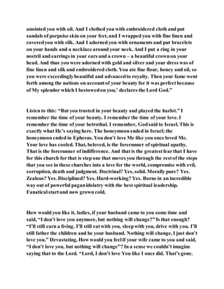 anointed you with oil. And I clothed you with embroidered cloth and put
sandals of porpoise skin on your feet, and I wrapped you with fine linen and
coveredyou with silk. And I adorned you with ornaments and put bracelets
on your hands and a necklacearound your neck. And I put a ring in your
nostril and earrings in your ears and a crown – a beautiful crownon your
head. And thus you were adorned with gold and silver and your dress was of
fine linen and silk and embroidered cloth. You ate fine flour, honey and oil, so
you were exceedinglybeautiful and advancedto royalty. Then your fame went
forth among the nations on accountof your beauty for it was perfectbecause
of My splendor which I bestowedon you,’ declares the Lord God.”
Listen to this: “But you trusted in your beauty and played the harlot.” I
remember the time of your beauty. I remember the time of your love. I
remember the time of your betrothal. I remember, Godsaid to Israel. This is
exactly what He’s saying here. The honeymoon ended in Israel; the
honeymoon ended in Ephesus. You don’t love Me like you once loved Me.
Your love has cooled. That, beloved, is the forerunner of spiritual apathy.
That is the forerunner of indifference. And that is the greatestfearthat I have
for this church for that is step one that moves you through the restof the steps
that you see in these churches into a love for the world, compromise with evil,
corruption, death and judgment. Doctrinal? Yes, solid. Morally pure? Yes.
Zealous? Yes. Disciplined? Yes. Hard-working? Yes. Borne in an incredible
way out of powerful paganidolatry with the best spiritual leadership.
Fanatical startand now grown cold.
How would you like it, ladies, if your husband came to you some time and
said, “I don’t love you anymore, but nothing will change?”Is that enough?
“I’ll still earn a living. I’ll still eatwith you, sleepwith you, drive with you. I’ll
still father the children and be your husband. Nothing will change, I just don’t
love you.” Devastating. How would you feelif your wife came to you and said,
“I don’t love you, but nothing will change”? In a sense we couldn’t imagine
saying that to the Lord. “Lord, I don’t love You like I once did. That’s gone.
 