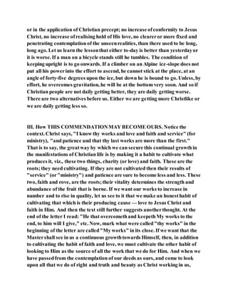 or in the application of Christian precept; no increase ofconformity to Jesus
Christ, no increase ofrealising hold of His love, no cleareror more fixed and
penetrating contemplation of the unseenrealities, than there used to be long,
long ago. Let us learn the lessonthat either to-day is better than yesterdayor
it is worse. If a man on a bicycle stands still he tumbles. The condition of
keeping upright is to go onwards. If a climber on an Alpine ice-slope does not
put all his powerinto the effort to ascend, he cannot stick at the place, at an
angle of forty-five degrees upon the ice, but down he is bound to go. Unless, by
effort, he overcomes gravitation, he will be at the bottom very soon. And so if
Christian people are not daily getting better, they are daily getting worse.
There are two alternatives before us. Either we are getting more Christlike or
we are daily getting less so.
III. How THIS COMMENDATIONMAY BECOME OURS. Notice the
context. Christ says, "I know thy works and love and faith and service" (for
ministry), "and patience and that thy last works are more than the first."
That is to say, the greatway by which we can secure this continual growthin
the manifestations of Christian life is by making it a habit to cultivate what
produces it, viz., these two things, charity (or love) and faith. These are the
roots;they need cultivating. If they are not cultivated then their results of
"service" (or"ministry") and patience are sure to become less and less. These
two, faith and rove, are the roots;their vitality determines the strength and
abundance of the fruit that is borne. If we want our works to increase in
number and to rise in quality, let us see to it that we make an honesthabit of
cultivating that which is their producing cause — love to Jesus Christ and
faith in Him. And then the text still further suggests anotherthought. At the
end of the letter I read: "He that overcomethand keepethMy works to the
end, to him will I give," etc. Now, mark what were called"thy works" in the
beginning of the letter are called"My works" in its close. If we want that the
Mastershall see in us a continuous growthtowards Himself, then, in addition
to cultivating the habit of faith and love, we must cultivate the other habit of
looking to Him as the source of all the work that we do for Him. And when we
have passedfrom the contemplation of our deeds as ours, and come to look
upon all that we do of right and truth and beauty as Christ working in us,
 