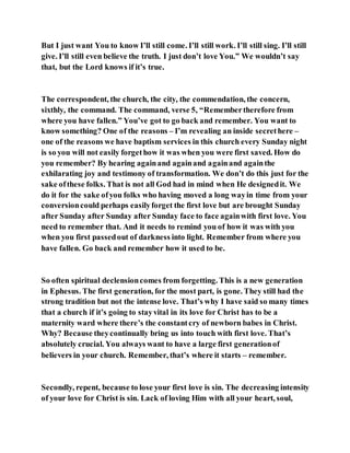 But I just want You to know I’ll still come. I’ll still work. I’ll still sing. I’ll still
give. I’ll still even believe the truth. I just don’t love You.” We wouldn’t say
that, but the Lord knows if it’s true.
The correspondent, the church, the city, the commendation, the concern,
sixthly, the command. The command, verse 5, “Remembertherefore from
where you have fallen.” You’ve got to go back and remember. You want to
know something? One of the reasons – I’m revealing an inside secrethere –
one of the reasons we have baptism services in this church every Sunday night
is so you will not easily forgethow it was when you were first saved. How do
you remember? By hearing againand againand againand againthe
exhilarating joy and testimony of transformation. We don’t do this just for the
sake ofthese folks. That is not all God had in mind when He designedit. We
do it for the sake ofyou folks who having moved a long wayin time from your
conversioncould perhaps easilyforget the first love but are brought Sunday
after Sunday after Sunday after Sunday face to face againwith first love. You
need to remember that. And it needs to remind you of how it was with you
when you first passedout of darkness into light. Remember from where you
have fallen. Go back and remember how it used to be.
So often spiritual declensioncomes from forgetting. This is a new generation
in Ephesus. The first generation, for the most part, is gone. They still had the
strong tradition but not the intense love. That’s why I have said so many times
that a church if it’s going to stayvital in its love for Christ has to be a
maternity ward where there’s the constantcry of newborn babes in Christ.
Why? Because theycontinually bring us into touch with first love. That’s
absolutely crucial. You always want to have a large first generationof
believers in your church. Remember, that’s where it starts – remember.
Secondly, repent, because to lose your first love is sin. The decreasing intensity
of your love for Christ is sin. Lack of loving Him with all your heart, soul,
 