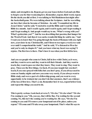 mind, and strength is sin. Repent, get on your knees before God and ask Him
to forgive you for that weakening love. Remember, repent, third word, repeat.
Do the deeds you did at first. I was talking to Mel Hankinson lastnight after
the basketballgame. We were talking about the Scripture. And he was telling
me how that when he became a Christian – he said, “I committed my life to
Jesus Christ,” and he said, “I startedto read the Bible and I read the whole
Bible in a month. And I readit again, and I read it again, and I kept reading it
and I kept reading it. And people would say to me, ‘What’s wrong with you?
What’s gotteninto you?’” And he was describing that passion, that hunger for
the Word of God. And then it was sucha wonderful thing he saidto me, “And
I want you to know that I’m going through the book of Romans with you right
now, years later in my Christian life, and I listen to ten tapes a week overand
over until I comprehend the truth.” And he said, “I’ve listened to 50 so far
and you’re only in chapter 8.” And you know what my heart was saying? I
rejoice. The first love is there. That’s how it was when you first fell in love.
And you see people who come to Christ, fall in love with Christ, as it were,
and they want to serve and they want to tell their friends. And they want to
teach, they want to pass on what they know. They want to sing. They want to
pray. Those are the first things. Go back. If you once taught but you don’t
teach, if you once prayed with folks but you don’t pray, if you always used to
come on Sunday nights and now you come very rarely, if you always went to
Bible study and were a part of a fellowship group, and you went to every
opportunity to be trained, but you don’t do that anymore, that’s an evidence
of the loss of first love. That’s a sin. Remember how it was, repent before God,
and repeatthe things you used to do.
This is pretty serious. Look back atverse 5, “Or else.” Orelse what? “Or else
I’m coming to you.” Oh, you say, that will be fine. I’m waiting for the second
coming. No, this isn’t the coming you’re waiting for. He says, “Orelse I’m
coming to you and I’ll remove your lampstand out of its place, unless you
repent.” I’ll come and I’ll take awayyour lampstand. That’s what He says to
 