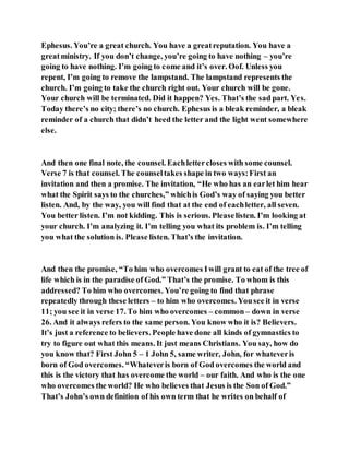 Ephesus. You’re a great church. You have a greatreputation. You have a
greatministry. If you don’t change, you’re going to have nothing – you’re
going to have nothing. I’m going to come and it’s over. Oof. Unless you
repent, I’m going to remove the lampstand. The lampstand represents the
church. I’m going to take the church right out. Your church will be gone.
Your church will be terminated. Did it happen? Yes. That’s the sad part. Yes.
Today there’s no city; there’s no church. Ephesus is a bleak reminder, a bleak
reminder of a church that didn’t heed the letter and the light went somewhere
else.
And then one final note, the counsel. Eachlettercloses with some counsel.
Verse 7 is that counsel. The counseltakes shape in two ways:First an
invitation and then a promise. The invitation, “He who has an earlet him hear
what the Spirit says to the churches,” whichis God’s way of saying you better
listen. And, by the way, you will find that at the end of eachletter, all seven.
You better listen. I’m not kidding. This is serious. Pleaselisten. I’m looking at
your church. I’m analyzing it. I’m telling you what its problem is. I’m telling
you what the solution is. Please listen. That’s the invitation.
And then the promise, “To him who overcomes Iwill grant to eat of the tree of
life which is in the paradise of God.” That’s the promise. To whom is this
addressed? To him who overcomes. You’re going to find that phrase
repeatedly through these letters – to him who overcomes. Yousee it in verse
11; you see it in verse 17. To him who overcomes – common – down in verse
26. And it always refers to the same person. You know who it is? Believers.
It’s just a reference to believers. People have done all kinds of gymnastics to
try to figure out what this means. It just means Christians. You say, how do
you know that? First John 5 – 1 John 5, same writer, John, for whateveris
born of God overcomes. “Whateveris born of God overcomes the world and
this is the victory that has overcome the world – our faith. And who is the one
who overcomes the world? He who believes that Jesus is the Son of God.”
That’s John’s own definition of his own term that he writes on behalf of
 