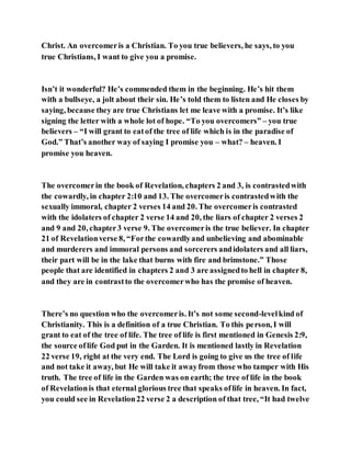 Christ. An overcomeris a Christian. To you true believers, he says, to you
true Christians, I want to give you a promise.
Isn’t it wonderful? He’s commended them in the beginning. He’s hit them
with a bullseye, a jolt about their sin. He’s told them to listen and He closes by
saying, because they are true Christians let me leave with a promise. It’s like
signing the letter with a whole lot of hope. “To you overcomers” – you true
believers – “I will grant to eatof the tree of life which is in the paradise of
God.” That’s another way of saying I promise you – what? – heaven. I
promise you heaven.
The overcomerin the book of Revelation, chapters 2 and 3, is contrastedwith
the cowardly, in chapter 2:10 and 13. The overcomeris contrastedwith the
sexually immoral, chapter 2 verses 14 and 20. The overcomeris contrasted
with the idolaters of chapter 2 verse 14 and 20, the liars of chapter 2 verses 2
and 9 and 20, chapter3 verse 9. The overcomeris the true believer. In chapter
21 of Revelationverse 8, “Forthe cowardlyand unbelieving and abominable
and murderers and immoral persons and sorcerers andidolaters and all liars,
their part will be in the lake that burns with fire and brimstone.” Those
people that are identified in chapters 2 and 3 are assignedto hell in chapter 8,
and they are in contrastto the overcomerwho has the promise of heaven.
There’s no question who the overcomeris. It’s not some second-levelkind of
Christianity. This is a definition of a true Christian. To this person, I will
grant to eat of the tree of life. The tree of life is first mentioned in Genesis 2:9,
the source oflife God put in the Garden. It is mentioned lastly in Revelation
22 verse 19, right at the very end. The Lord is going to give us the tree of life
and not take it away, but He will take it awayfrom those who tamper with His
truth. The tree of life in the Garden was on earth; the tree of life in the book
of Revelationis that eternal glorious tree that speaks oflife in heaven. In fact,
you could see in Revelation22 verse 2 a description of that tree, “It had twelve
 