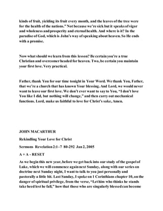 kinds of fruit, yielding its fruit every month, and the leaves of the tree were
for the health of the nations.” Not because we’re sick but it speaksofvigor
and wholeness andprosperity and eternalhealth. And where is it? In the
paradise of God, which is John’s way of speaking about heaven. So He ends
with a promise.
Now what should we learn from this lesson? Be certainyou’re a true
Christian and overcomerheaded for heaven. Two, be certain you maintain
your first love. Very practical.
Father, thank You for our time tonight in Your Word. We thank You, Father,
that we’re a church that has known Your blessing. And Lord, we would never
want to leave our first love. We don’t ever want to sayto You, “I don’t love
You like I did, but nothing will change,” and then carry out mechanical
functions. Lord, make us faithful to love for Christ’s sake, Amen.
JOHN MACARTHUR
Rekindling Your Love for Christ
Sermons Revelation2:1–7 80-292 Jan2, 2005
A + A - RESET
As we begin this new year, before we get back into our study of the gospelof
Luke, which we will commence againnext Sunday, along with our series on
doctrine next Sunday night, I want to talk to you just personally and
pastorally a little bit. Last Sunday, I spoke on 1 Corinthians chapter 10, on the
danger of spiritual privilege, from the verse, “Lethim who thinks he stands
take heed lest he fall,” how that those who are singularly blessedcan become
 