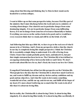smug about that blessing and thinking they’re firm in their stand can be
headed for a serious collapse.
I want to follow up on that same perspective today, because I feel like part of
the ministry that I must discharge before the Lord and you is a ministry of
warning about danger. Our church is not in particular danger from some
dominating iniquity. It is not in particular danger from some infiltrating
heresy. It is not in danger from some loss of resources financiallyor human.
Everything you cansee on the surface looks to be good; and we would have
every reasonto think that we stand, and still be on the brink of a fall.
And following that idea up a little bit, we have to go to the real core of what it
means to be a Christian. And I, from my perspective, believe that the church
in our day is completely losing this simple perspective. I think the Christian
life is essentiallya simple thing to understand. It is a life of loving Jesus
Christ. I know that sounds probably pretty basic, and indeed it is, but just
that simple statement has been lostto us. The Christian life is best defined as
an ongoing relationship of love betweenthe believer and Christ. We don’t
need to talk about His love for us, that’s fixed; the issue is our love for Christ.
EvangelicalChristianity has all but lost this perspective on the Christian life.
Mostpeople have the idea that the Christian life is about how much God loves
me, and wants to fulfill my dreams and my desires and my ambitions and my
goals and my objectives. And what He wants to do is make something
wonderful out of me, and life me up, and elevate me, and fulfill all the hopes of
my heart. It’s more about Godloving me so much that He wants to do all of
this than it is about me loving Him.
But in reality, the Christian life is about loving Christ. Is about loving Him
singularly. It is about loving Him totally. It is about loving Him sacrificially. It
 