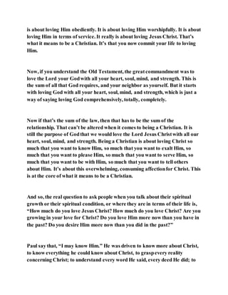 is about loving Him obediently. It is about loving Him worshipfully. It is about
loving Him in terms of service. It really is about loving Jesus Christ. That’s
what it means to be a Christian. It’s that you now commit your life to loving
Him.
Now, if you understand the Old Testament, the greatcommandment was to
love the Lord your Godwith all your heart, soul, mind, and strength. This is
the sum of all that God requires, and your neighbor as yourself. But it starts
with loving God with all your heart, soul, mind, and strength, which is just a
way of saying loving God comprehensively, totally, completely.
Now if that’s the sum of the law, then that has to be the sum of the
relationship. That can’t be altered when it comes to being a Christian. It is
still the purpose of Godthat we would love the Lord Jesus Christwith all our
heart, soul, mind, and strength. Being a Christian is about loving Christ so
much that you want to know Him, so much that you want to exalt Him, so
much that you want to please Him, so much that you want to serve Him, so
much that you want to be with Him, so much that you want to tell others
about Him. It’s about this overwhelming, consuming affectionfor Christ. This
is at the core of what it means to be a Christian.
And so, the real question to ask people when you talk about their spiritual
growth or their spiritual condition, or where they are in terms of their life is,
“How much do you love Jesus Christ? How much do you love Christ? Are you
growing in your love for Christ? Do you love Him more now than you have in
the past? Do you desire Him more now than you did in the past?”
Paul say that, “I may know Him.” He was driven to know more about Christ,
to know everything he could know about Christ, to graspevery reality
concerning Christ; to understand every word He said, every deed He did; to
 